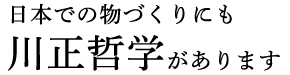 日本での物づくりにも川正哲学があります