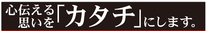 伝える思いを「カタチ」にします。