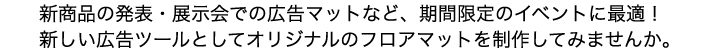 新商品の発表・展示会での広告マットなど、期間限定のイベントに最適!新しい広告ツールとしてオリジナルのフロアマットを制作してみませんか。